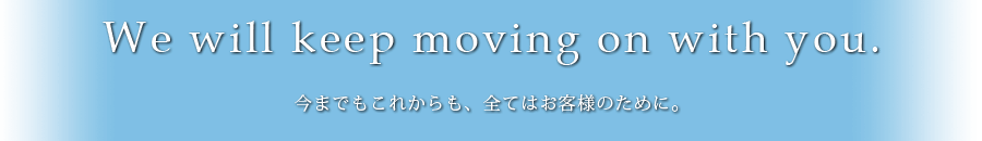 We will keep moving on with you 今までもこれからも、全てはお客様のために